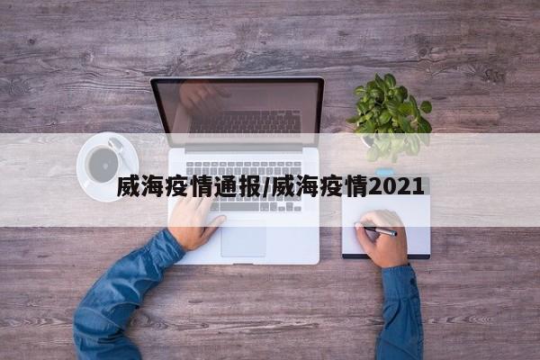 威海疫情通报/威海疫情2021