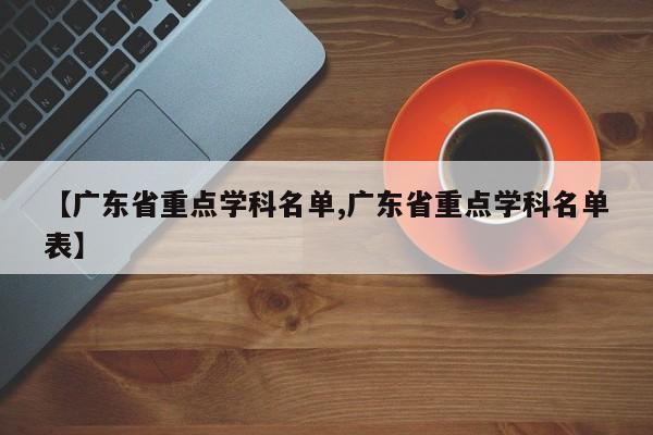 【广东省重点学科名单,广东省重点学科名单表】