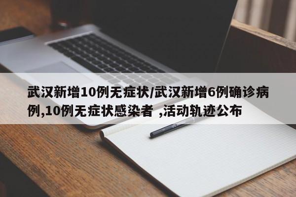 武汉新增10例无症状/武汉新增6例确诊病例,10例无症状感染者 ,活动轨迹公布