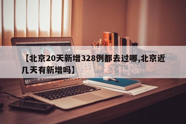 【北京20天新增328例都去过哪,北京近几天有新增吗】