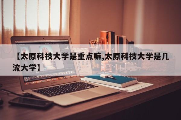 【太原科技大学是重点嘛,太原科技大学是几流大学】
