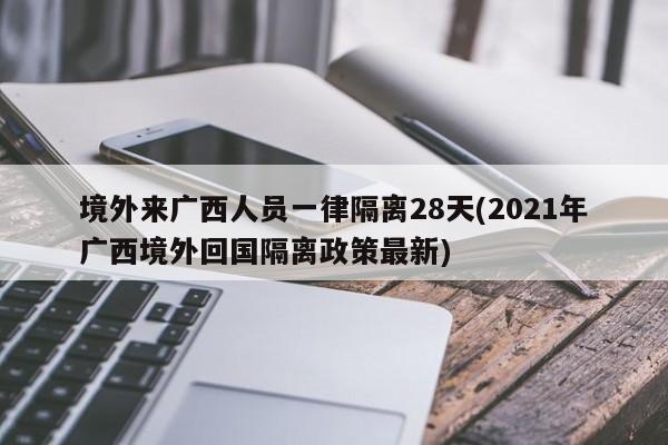 境外来广西人员一律隔离28天(2021年广西境外回国隔离政策最新)
