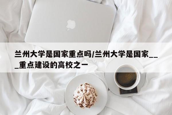 兰州大学是国家重点吗/兰州大学是国家___重点建设的高校之一