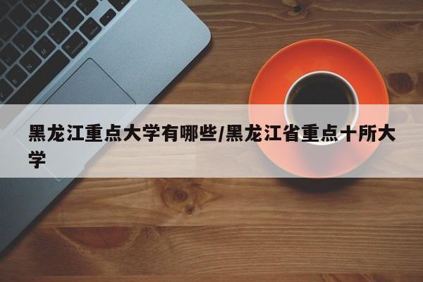 黑龙江重点大学有哪些/黑龙江省重点十所大学