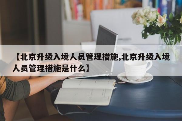 【北京升级入境人员管理措施,北京升级入境人员管理措施是什么】