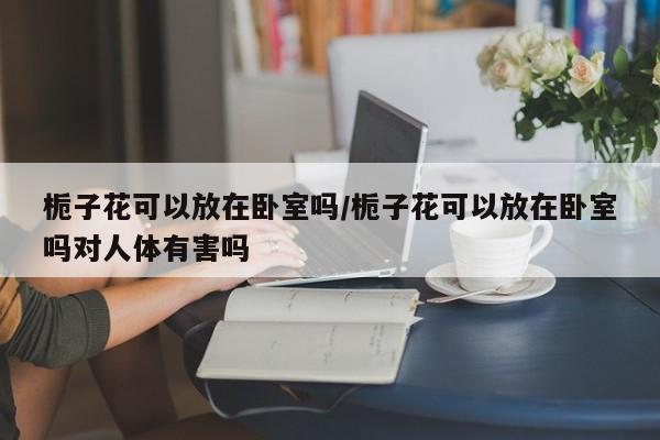 栀子花可以放在卧室吗/栀子花可以放在卧室吗对人体有害吗