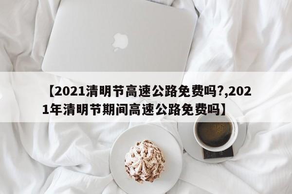 【2021清明节高速公路免费吗?,2021年清明节期间高速公路免费吗】