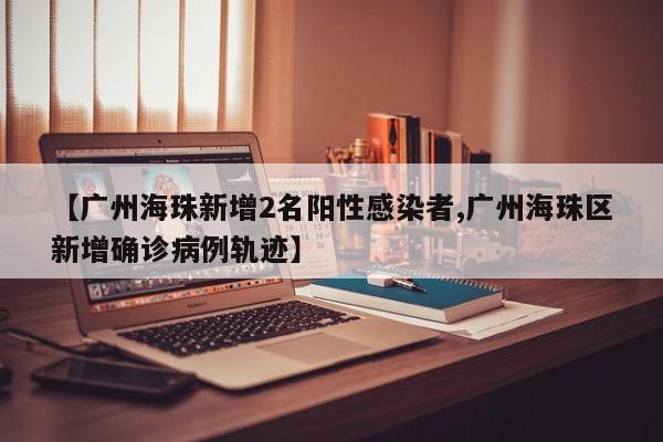 【广州海珠新增2名阳性感染者,广州海珠区新增确诊病例轨迹】