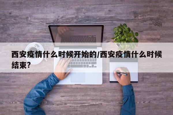 西安疫情什么时候开始的/西安疫情什么时候结束?