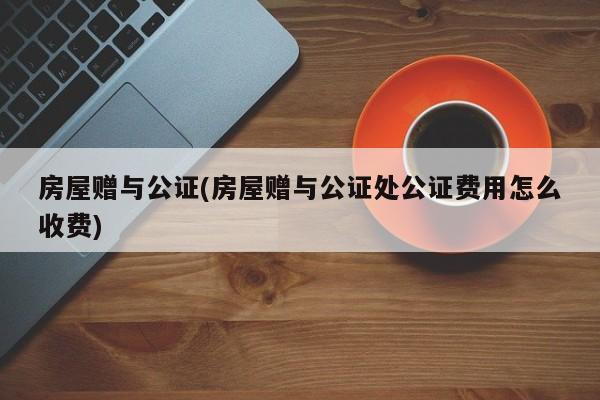 房屋赠与公证(房屋赠与公证处公证费用怎么收费)
