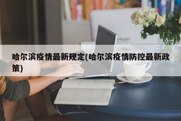 哈尔滨疫情最新规定(哈尔滨疫情防控最新政策)