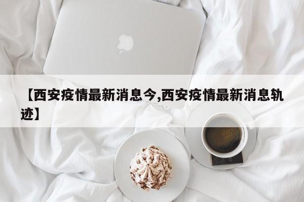 【西安疫情最新消息今,西安疫情最新消息轨迹】