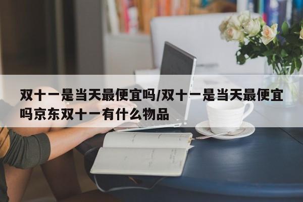 双十一是当天最便宜吗/双十一是当天最便宜吗京东双十一有什么物品