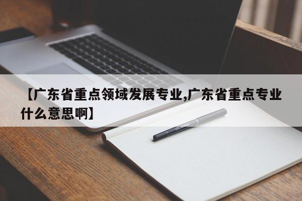 【广东省重点领域发展专业,广东省重点专业什么意思啊】