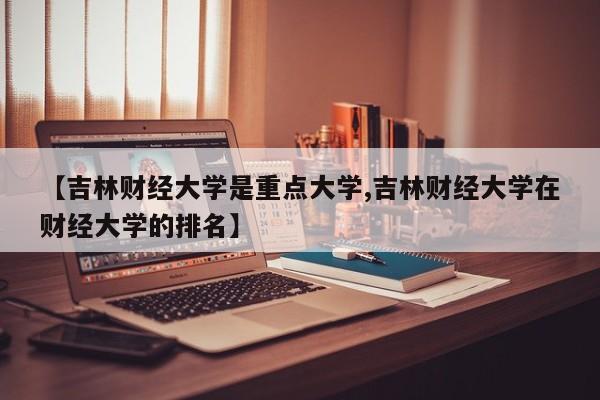 【吉林财经大学是重点大学,吉林财经大学在财经大学的排名】