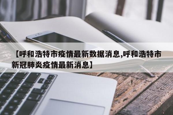 【呼和浩特市疫情最新数据消息,呼和浩特市新冠肺炎疫情最新消息】