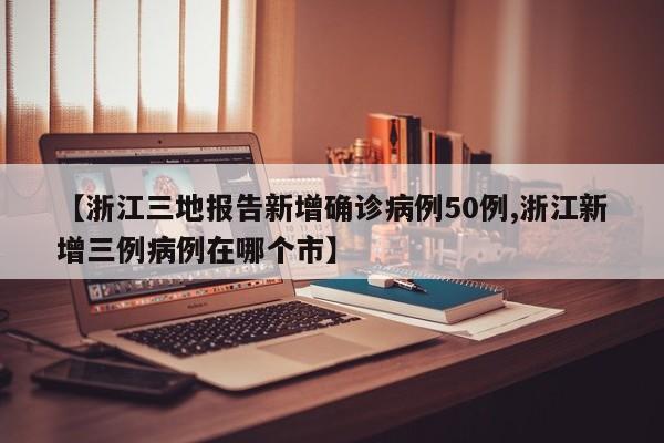 【浙江三地报告新增确诊病例50例,浙江新增三例病例在哪个市】