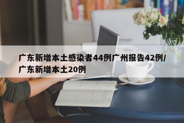 广东新增本土感染者44例广州报告42例/广东新增本土20例