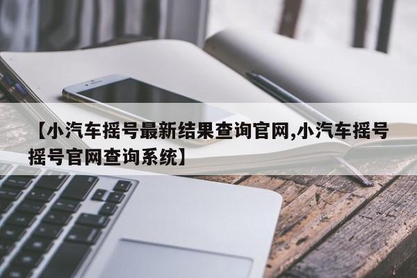 【小汽车摇号最新结果查询官网,小汽车摇号摇号官网查询系统】