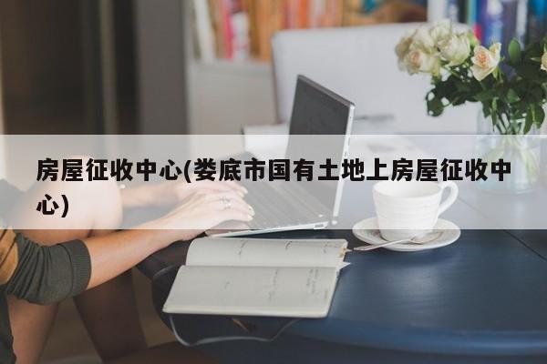 房屋征收中心(娄底市国有土地上房屋征收中心)