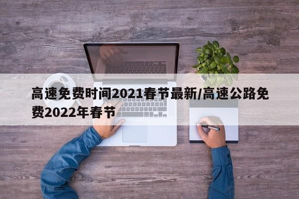 高速免费时间2021春节最新/高速公路免费2022年春节
